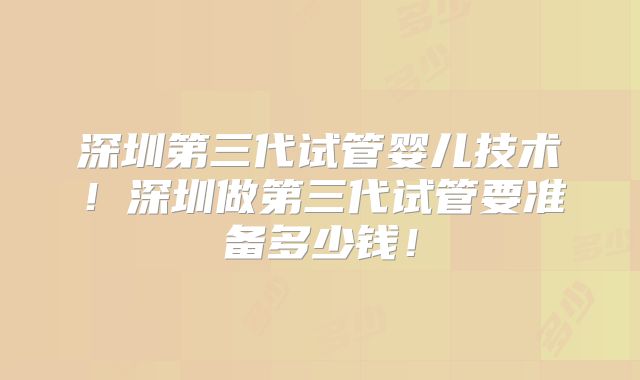 深圳第三代试管婴儿技术！深圳做第三代试管要准备多少钱！