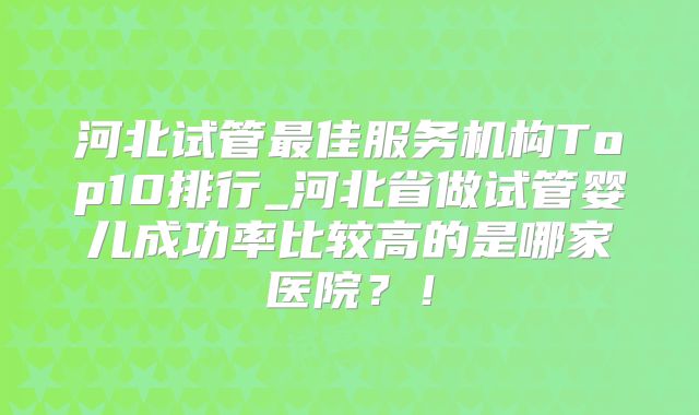 河北试管最佳服务机构Top10排行_河北省做试管婴儿成功率比较高的是哪家医院?!