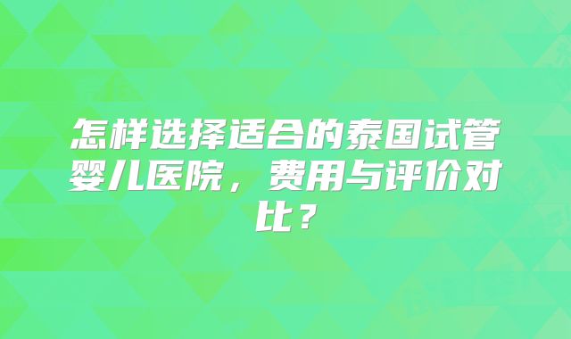 怎样选择适合的泰国试管婴儿医院，费用与评价对比？