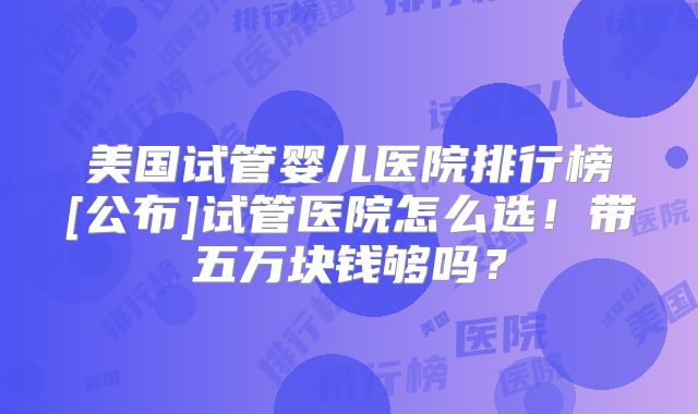 美国试管婴儿医院排行榜[公布]试管医院怎么选！带五万块钱够吗？
