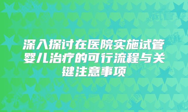 深入探讨在医院实施试管婴儿治疗的可行流程与关键注意事项
