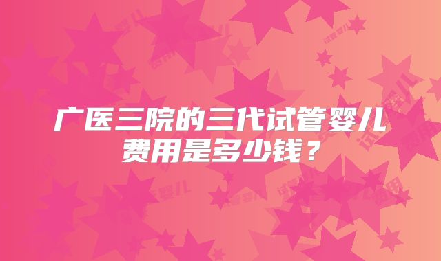 广医三院的三代试管婴儿费用是多少钱？