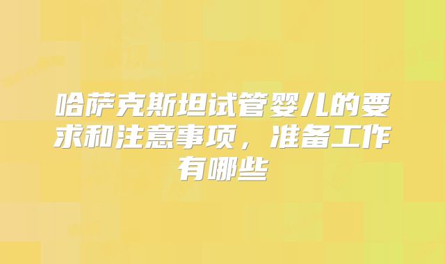 哈萨克斯坦试管婴儿的要求和注意事项，准备工作有哪些