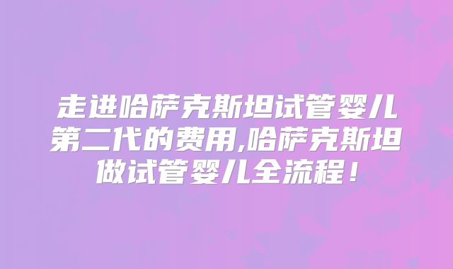 走进哈萨克斯坦试管婴儿第二代的费用,哈萨克斯坦做试管婴儿全流程！