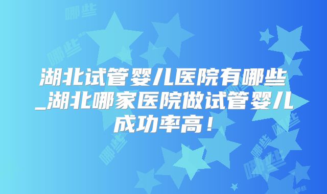 湖北试管婴儿医院有哪些_湖北哪家医院做试管婴儿成功率高!