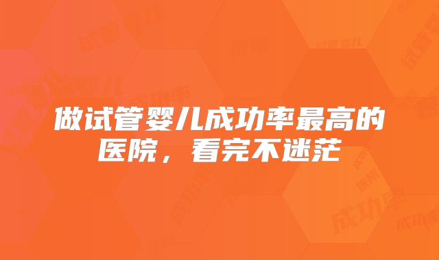 做试管婴儿成功率最高的医院，看完不迷茫