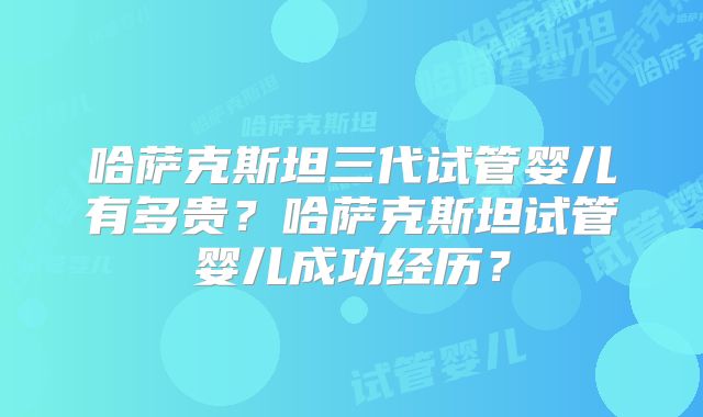 哈萨克斯坦三代试管婴儿有多贵？哈萨克斯坦试管婴儿成功经历？