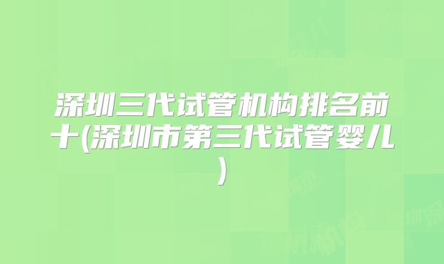 深圳三代试管机构排名前十(深圳市第三代试管婴儿)