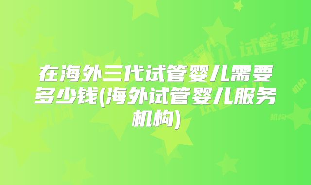 在海外三代试管婴儿需要多少钱(海外试管婴儿服务机构)