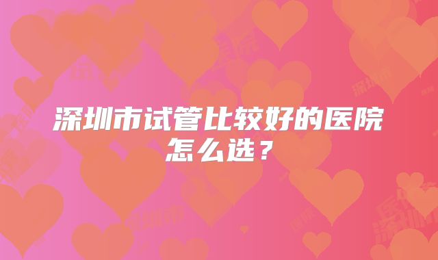 深圳市试管比较好的医院怎么选？