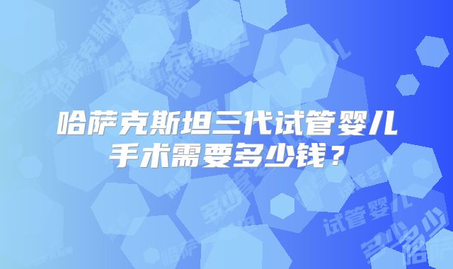 哈萨克斯坦三代试管婴儿手术需要多少钱？