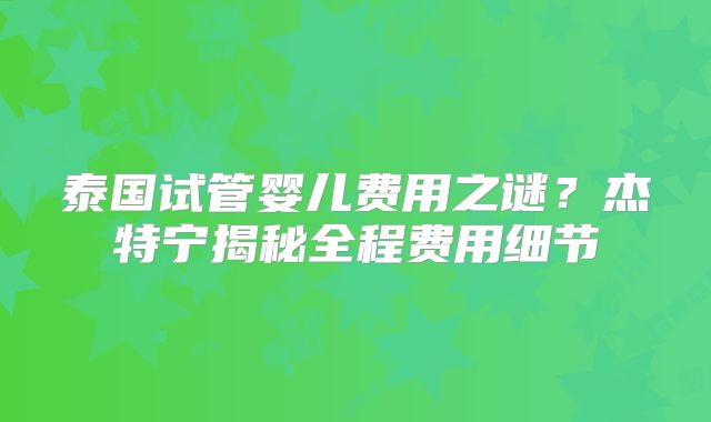 泰国试管婴儿费用之谜？杰特宁揭秘全程费用细节