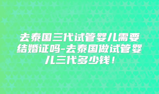 去泰国三代试管婴儿需要结婚证吗-去泰国做试管婴儿三代多少钱!