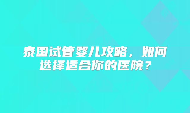 泰国试管婴儿攻略,如何选择适合你的医院?