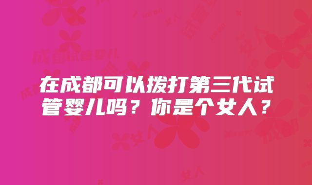 在成都可以拨打第三代试管婴儿吗？你是个女人？