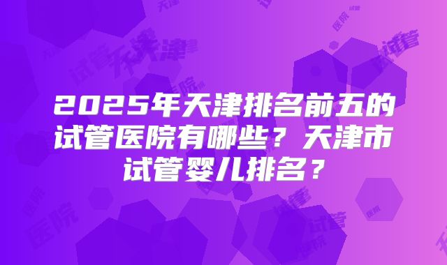 2025年天津排名前五的试管医院有哪些?天津市试管婴儿排名?