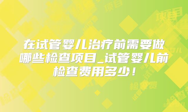 在试管婴儿治疗前需要做哪些检查项目_试管婴儿前检查费用多少!