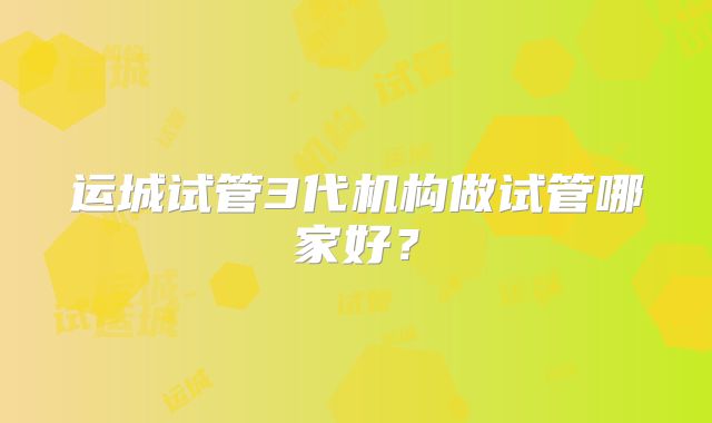 运城试管3代机构做试管哪家好？