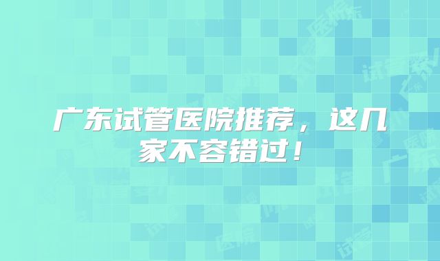 广东试管医院推荐,这几家不容错过!
