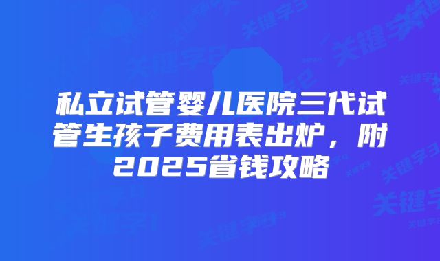 私立试管婴儿医院三代试管生孩子费用表出炉，附2025省钱攻略