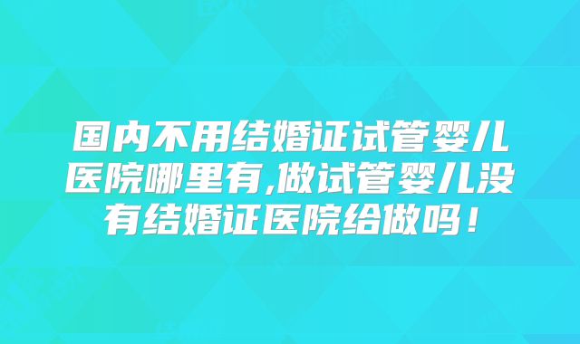国内不用结婚证试管婴儿医院哪里有,做试管婴儿没有结婚证医院给做吗！