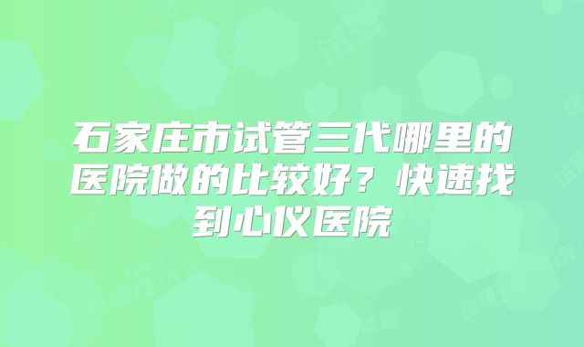 石家庄市试管三代哪里的医院做的比较好?快速找到心仪医院