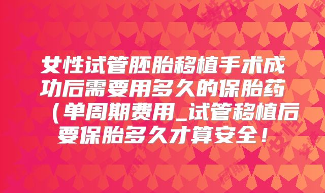 女性试管胚胎移植手术成功后需要用多久的保胎药(单周期费用_试管移植后要保胎多久才算安全!