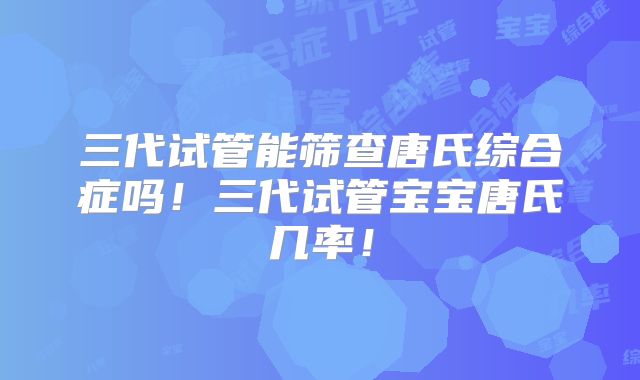 三代试管能筛查唐氏综合症吗！三代试管宝宝唐氏几率！