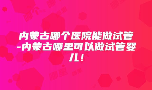 内蒙古哪个医院能做试管-内蒙古哪里可以做试管婴儿！