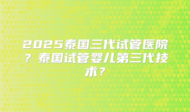 2025泰国三代试管医院？泰国试管婴儿第三代技术？