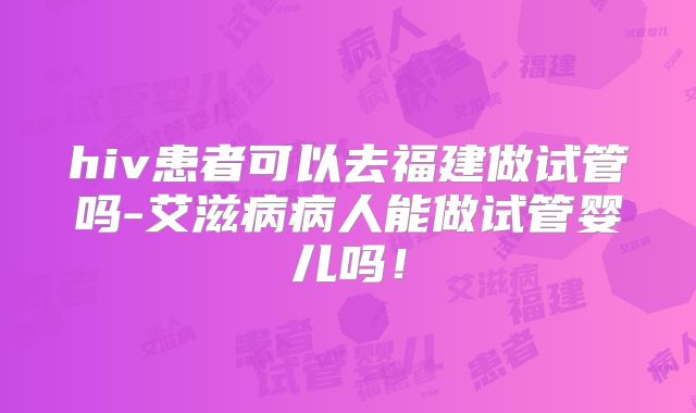 hiv患者可以去福建做试管吗-艾滋病病人能做试管婴儿吗!
