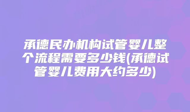 承德民办机构试管婴儿整个流程需要多少钱(承德试管婴儿费用大约多少)