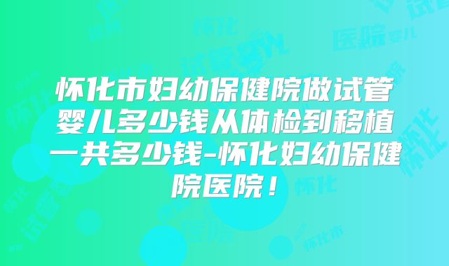 怀化市妇幼保健院做试管婴儿多少钱从体检到移植一共多少钱-怀化妇幼保健院医院！