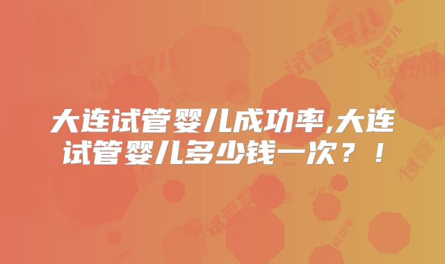大连试管婴儿成功率,大连试管婴儿多少钱一次？！