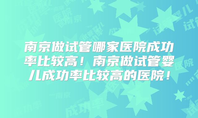 南京做试管哪家医院成功率比较高!南京做试管婴儿成功率比较高的医院!
