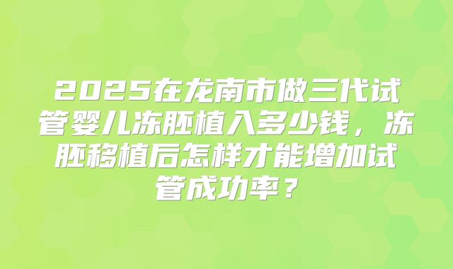 2025在龙南市做三代试管婴儿冻胚植入多少钱,冻胚移植后怎样才能增加试管成功率?