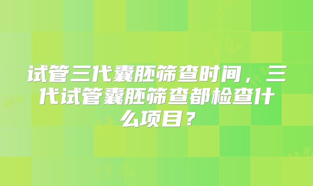 试管三代囊胚筛查时间,三代试管囊胚筛查都检查什么项目?