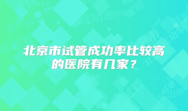 北京市试管成功率比较高的医院有几家？