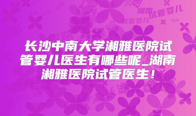 长沙中南大学湘雅医院试管婴儿医生有哪些呢_湖南湘雅医院试管医生!