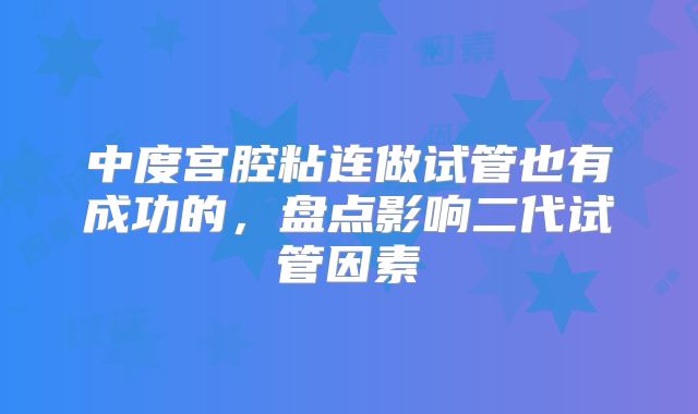 中度宫腔粘连做试管也有成功的，盘点影响二代试管因素