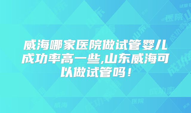 威海哪家医院做试管婴儿成功率高一些,山东威海可以做试管吗！