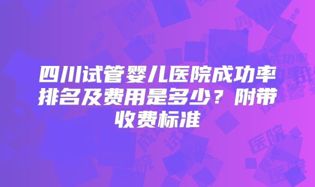 四川试管婴儿医院成功率排名及费用是多少?附带收费标准