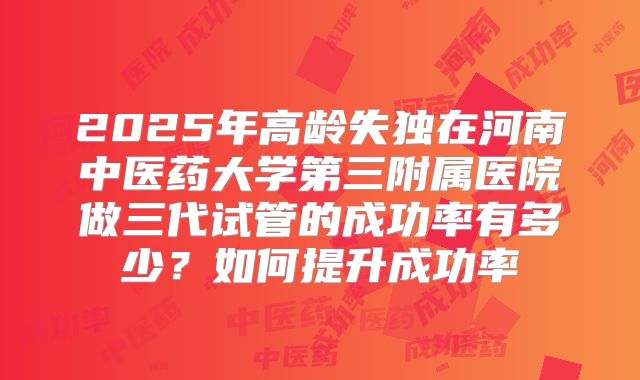 2025年高龄失独在河南中医药大学第三附属医院做三代试管的成功率有多少?如何提升成功率