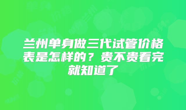 兰州单身做三代试管价格表是怎样的？贵不贵看完就知道了