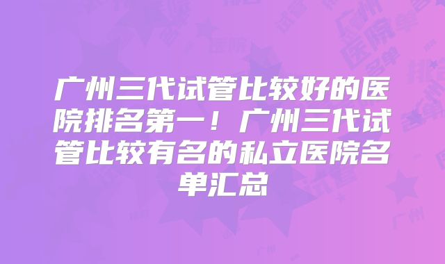 广州三代试管比较好的医院排名第一！广州三代试管比较有名的私立医院名单汇总
