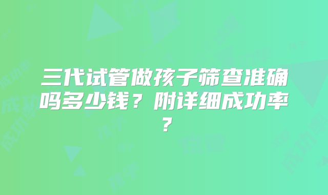 三代试管做孩子筛查准确吗多少钱？附详细成功率？