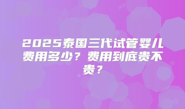 2025泰国三代试管婴儿费用多少？费用到底贵不贵？