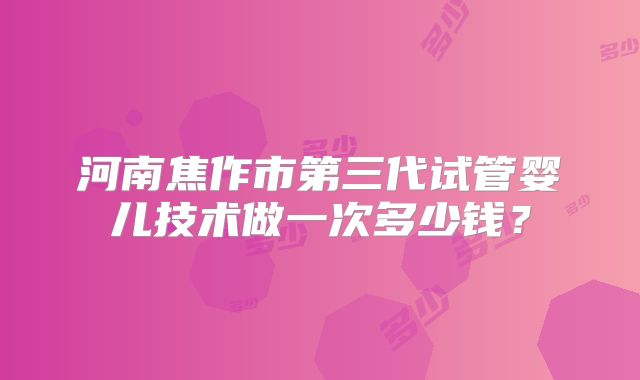 河南焦作市第三代试管婴儿技术做一次多少钱？