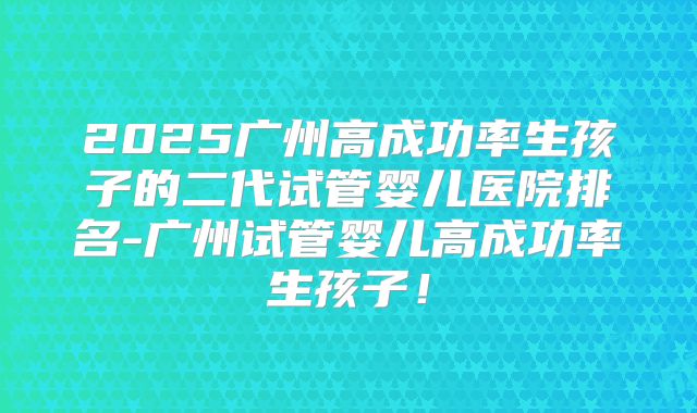 2025广州高成功率生孩子的二代试管婴儿医院排名-广州试管婴儿高成功率生孩子!