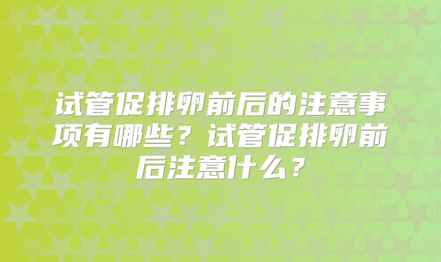 试管促排卵前后的注意事项有哪些？试管促排卵前后注意什么？